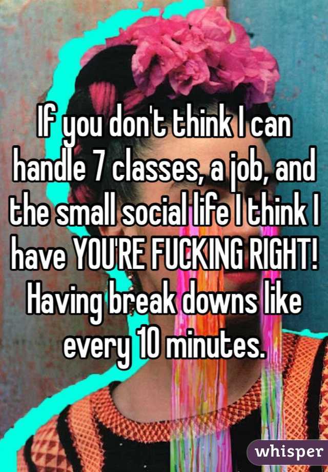 If you don't think I can handle 7 classes, a job, and the small social life I think I have YOU'RE FUCKING RIGHT! Having break downs like every 10 minutes. 