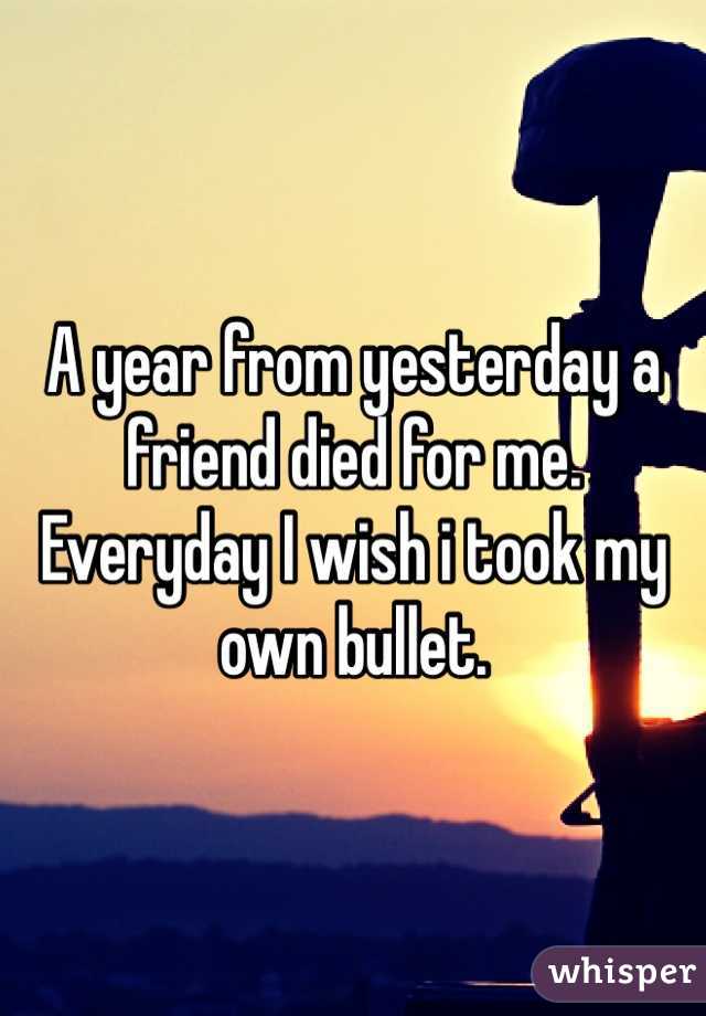 A year from yesterday a friend died for me. Everyday I wish i took my own bullet.