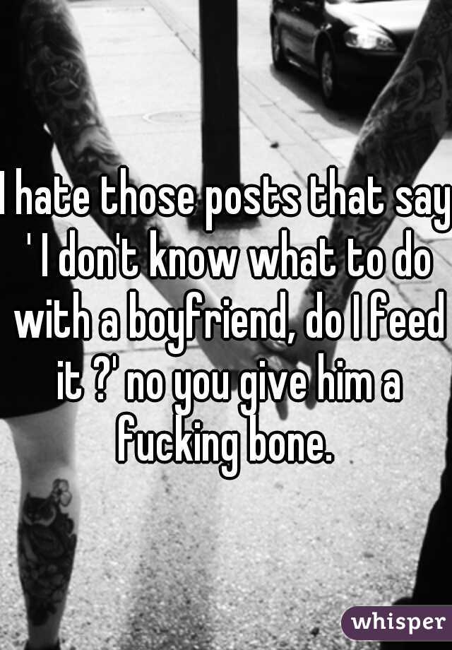 I hate those posts that say ' I don't know what to do with a boyfriend, do I feed it ?' no you give him a fucking bone. 