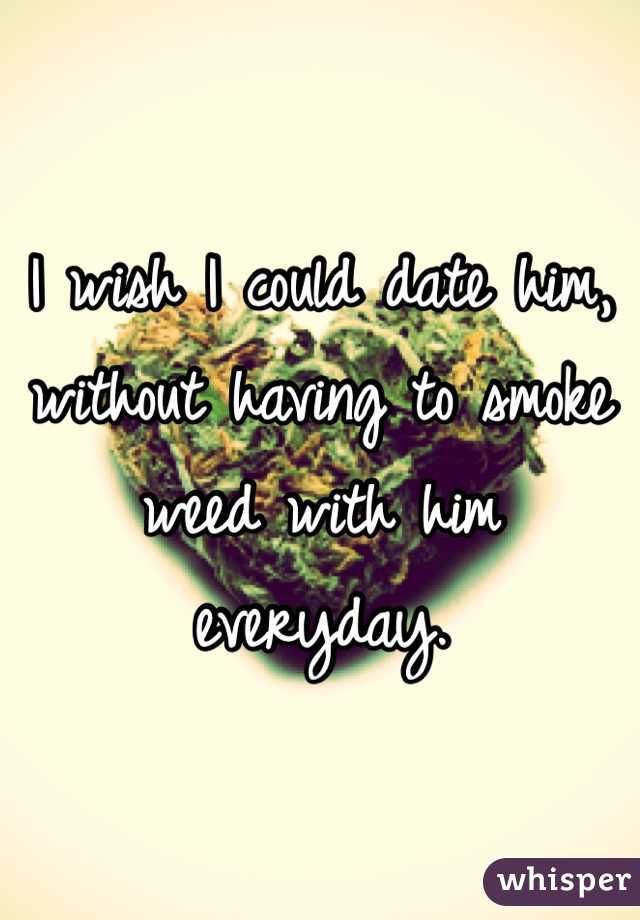 I wish I could date him, without having to smoke weed with him everyday.