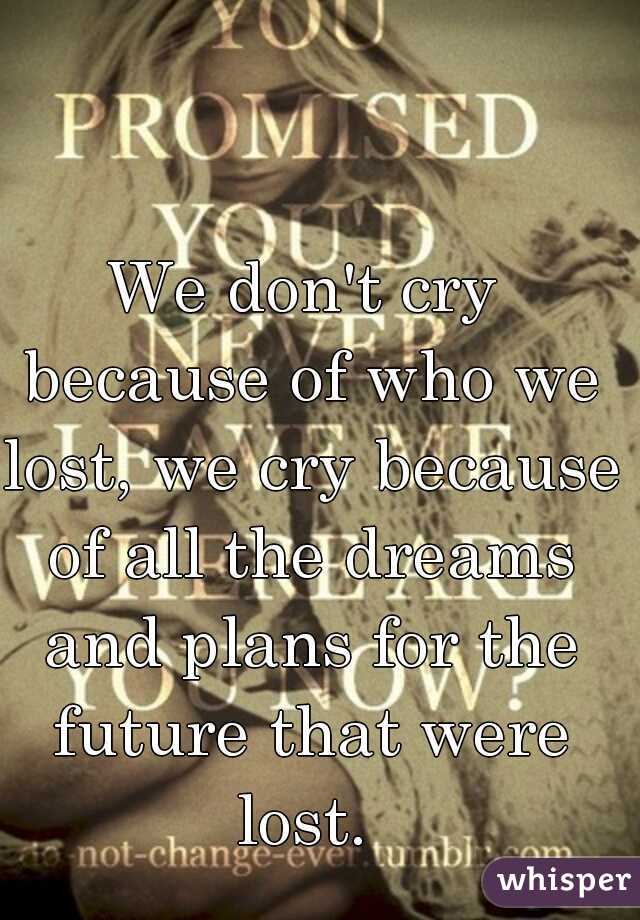 We don't cry because of who we lost, we cry because of all the dreams and plans for the future that were lost. 