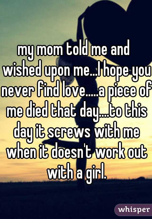 my mom told me and  wished upon me...I hope you never find love.....a piece of me died that day....to this day it screws with me when it doesn't work out with a girl.