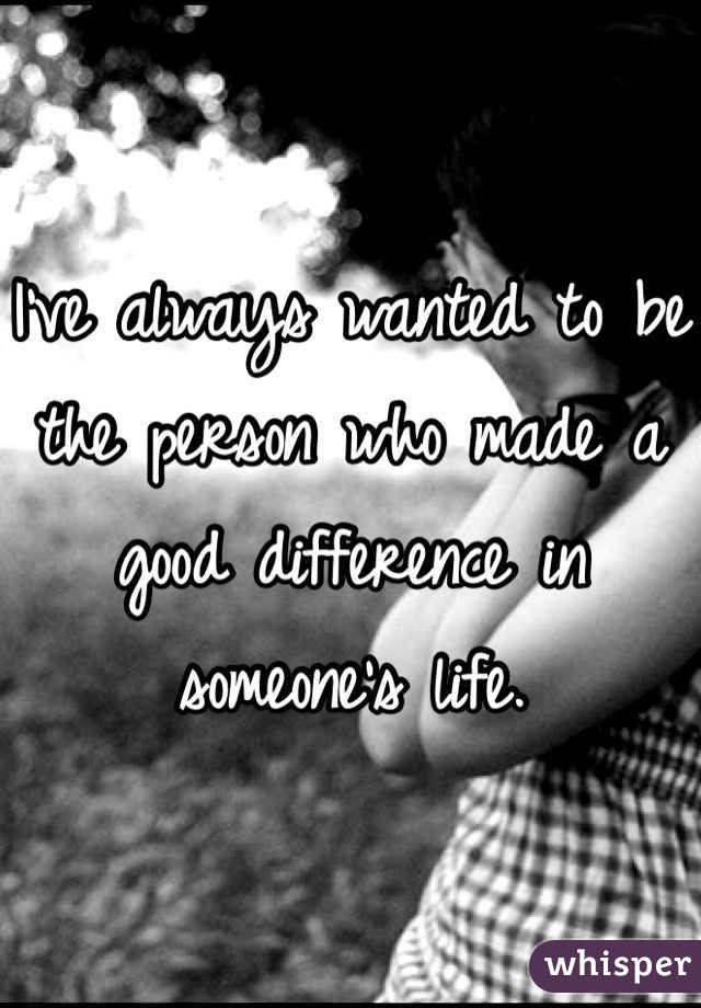 I've always wanted to be the person who made a good difference in someone's life.