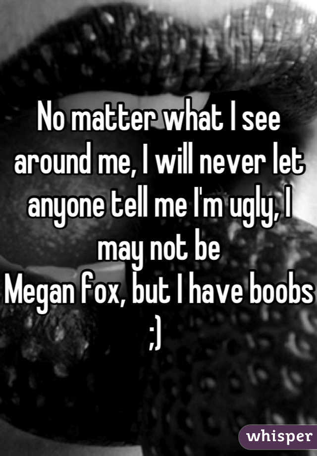 No matter what I see around me, I will never let anyone tell me I'm ugly, I may not be 
Megan fox, but I have boobs ;) 