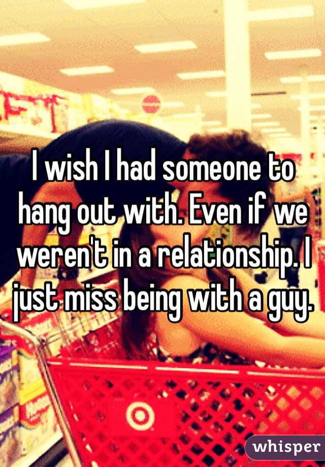 I wish I had someone to hang out with. Even if we weren't in a relationship. I just miss being with a guy.