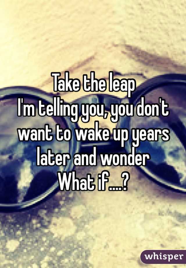 Take the leap
I'm telling you, you don't want to wake up years later and wonder 
What if....?