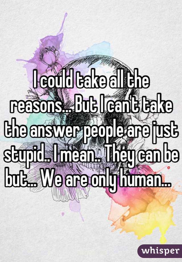 I could take all the reasons... But I can't take the answer people are just stupid.. I mean.. They can be but... We are only human...  