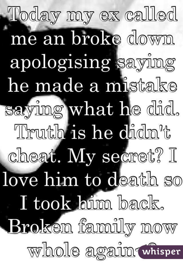 Today my ex called me an broke down apologising saying he made a mistake saying what he did. Truth is he didn't cheat. My secret? I love him to death so I took him back. Broken family now whole again<3