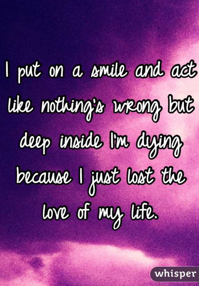 I put on a smile and act like nothing's wrong but deep inside I'm dying because I just lost the love of my life.