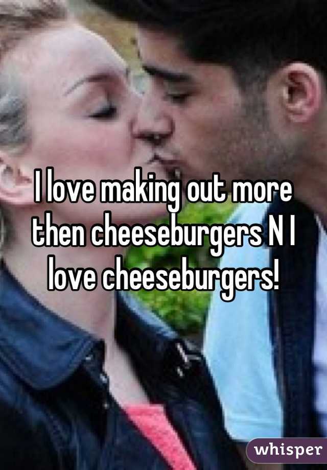 I love making out more then cheeseburgers N I love cheeseburgers!