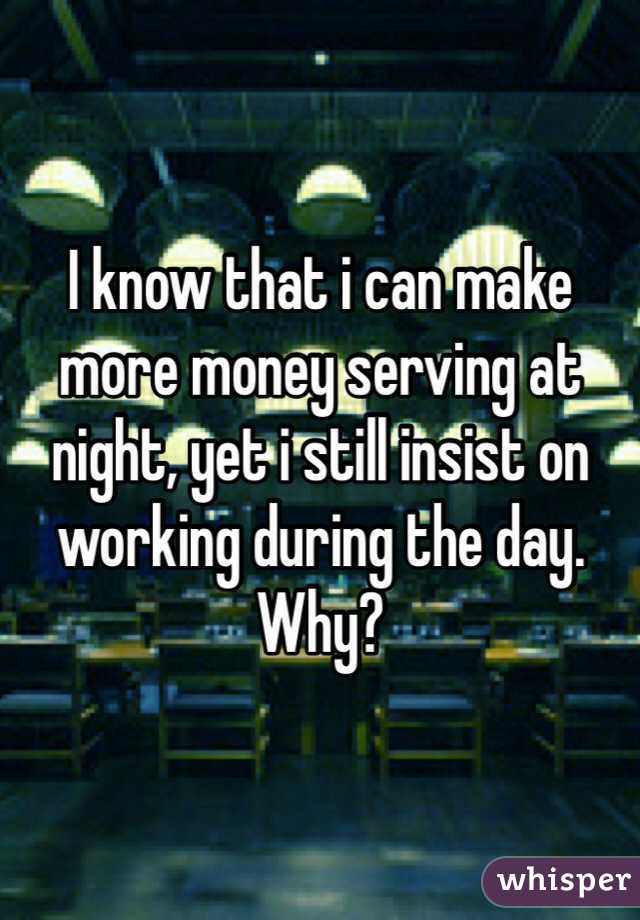 I know that i can make more money serving at night, yet i still insist on working during the day. Why?