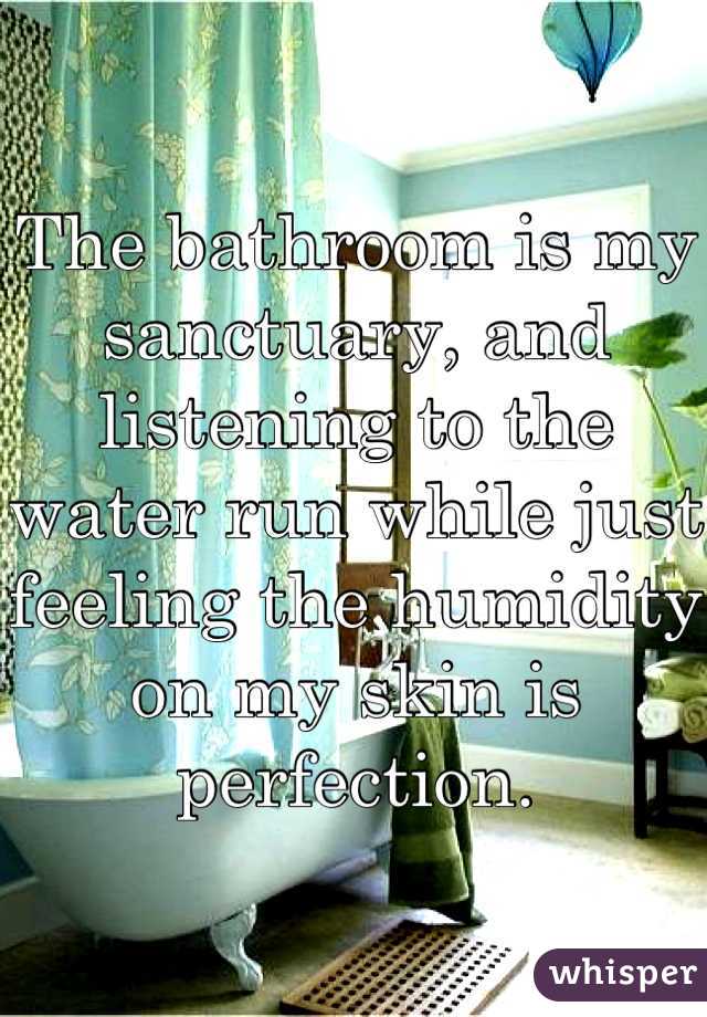 The bathroom is my sanctuary, and listening to the water run while just feeling the humidity on my skin is perfection.