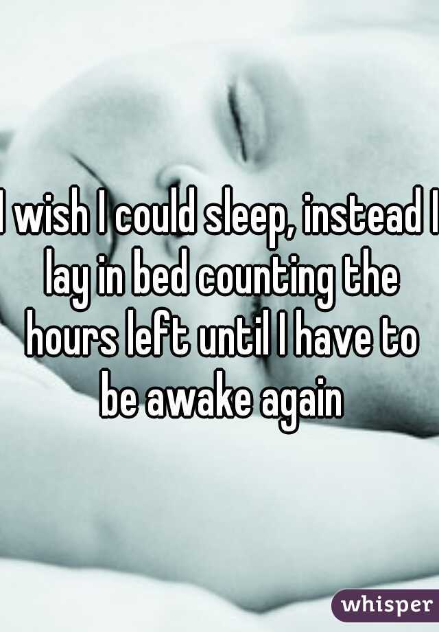 I wish I could sleep, instead I lay in bed counting the hours left until I have to be awake again