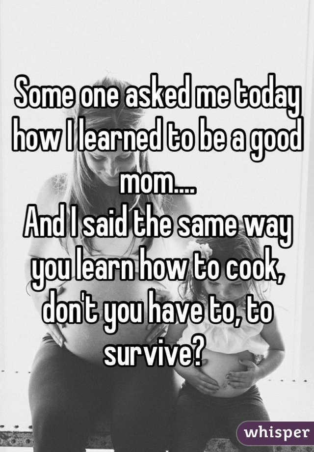 Some one asked me today how I learned to be a good mom....
And I said the same way you learn how to cook, don't you have to, to survive? 