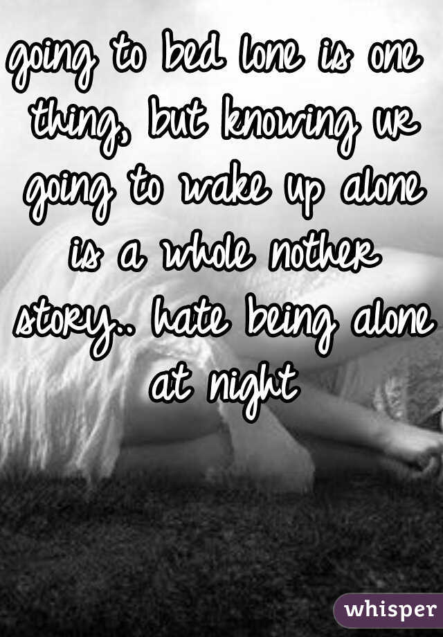 going to bed lone is one thing, but knowing ur going to wake up alone is a whole nother story.. hate being alone at night