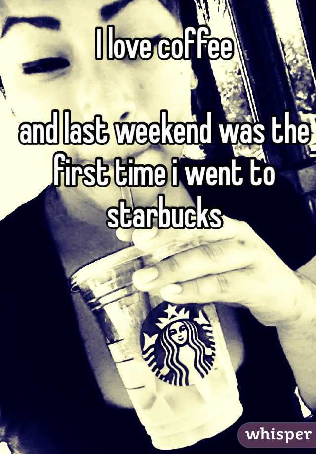 I love coffee 

and last weekend was the first time i went to starbucks