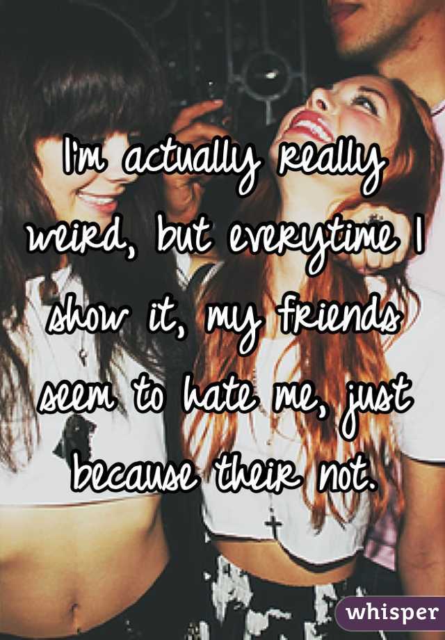 I'm actually really weird, but everytime I show it, my friends seem to hate me, just because their not.