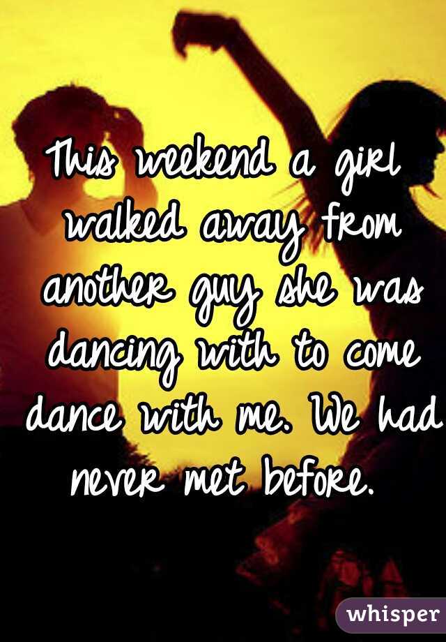 This weekend a girl walked away from another guy she was dancing with to come dance with me. We had never met before. 
