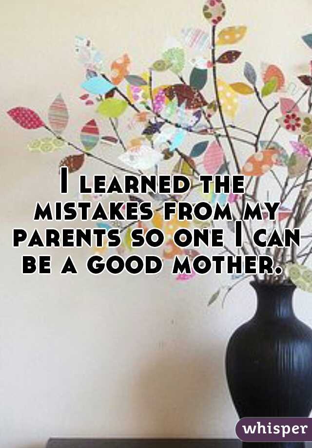 I learned the mistakes from my parents so one I can be a good mother. 