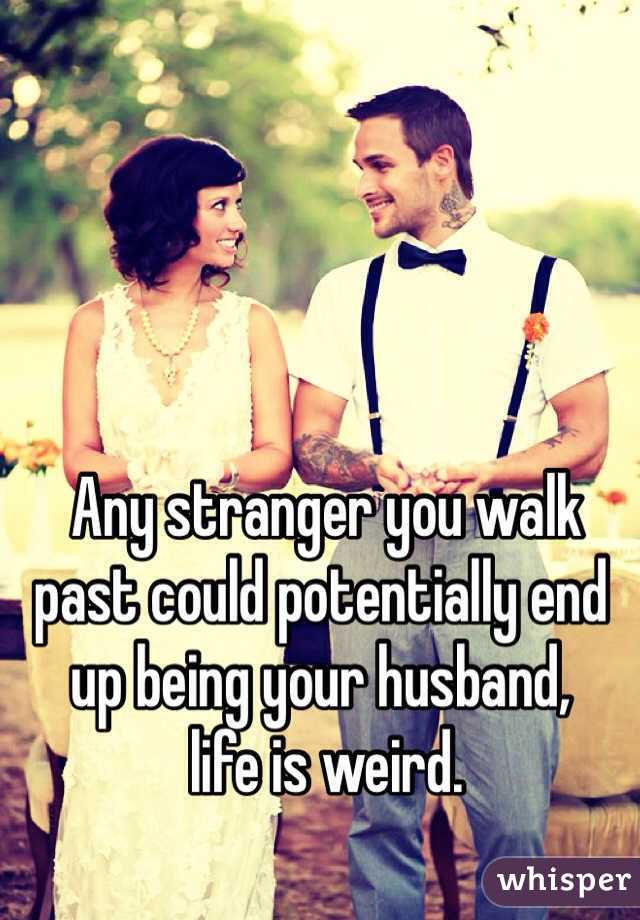  Any stranger you walk past could potentially end up being your husband,
 life is weird.