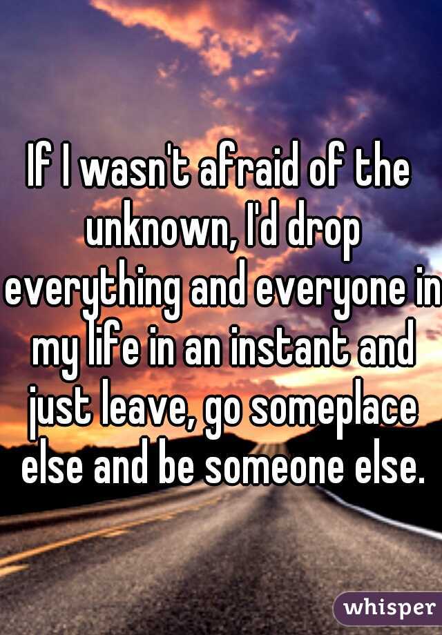 If I wasn't afraid of the unknown, I'd drop everything and everyone in my life in an instant and just leave, go someplace else and be someone else.