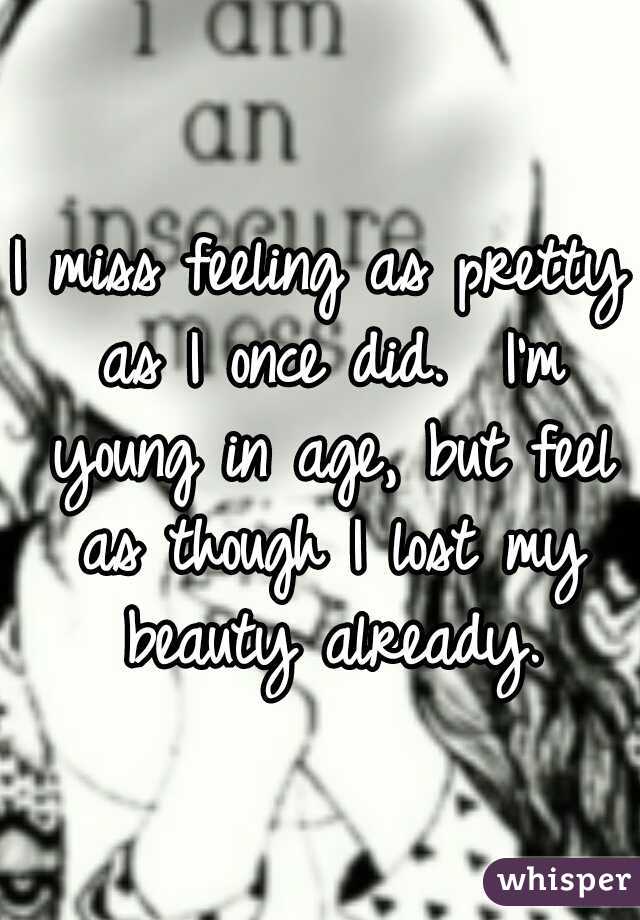 I miss feeling as pretty as I once did.  I'm young in age, but feel as though I lost my beauty already.