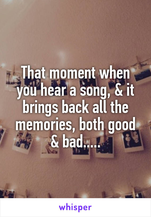 That moment when you hear a song, & it brings back all the memories, both good & bad.....