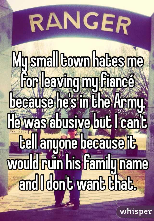 My small town hates me for leaving my fiancé because he's in the Army. 
He was abusive but I can't tell anyone because it would ruin his family name and I don't want that. 