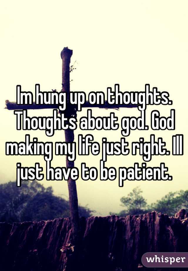 Im hung up on thoughts. Thoughts about god. God making my life just right. Ill just have to be patient. 