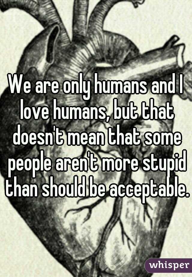 We are only humans and I love humans, but that doesn't mean that some people aren't more stupid than should be acceptable.