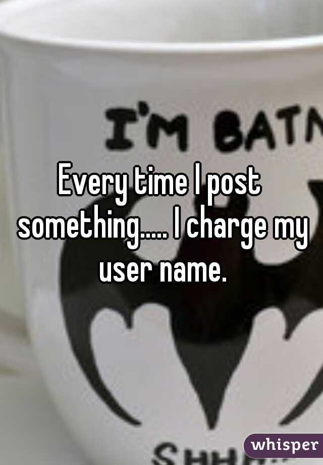 Every time I post something..... I charge my user name.