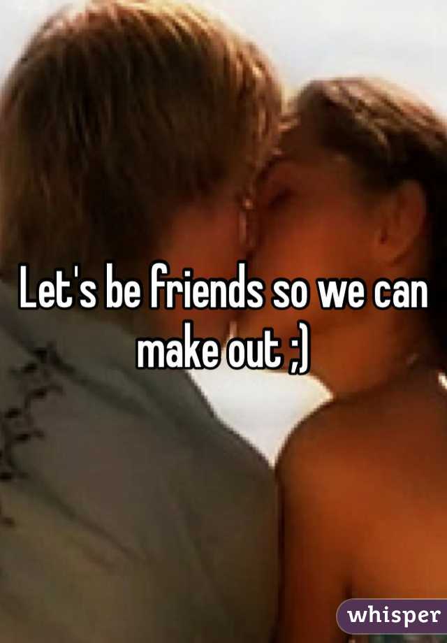 Let's be friends so we can make out ;)