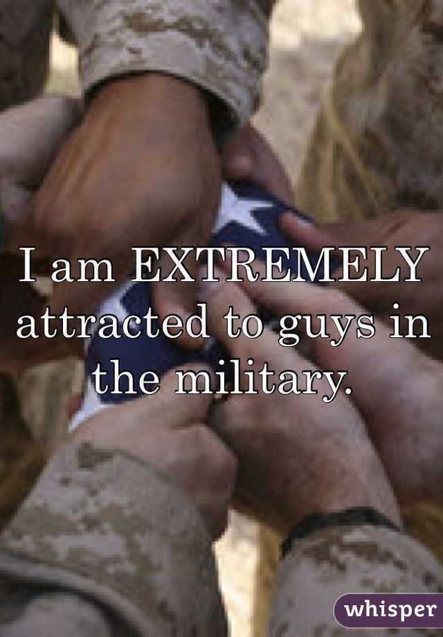 I am EXTREMELY attracted to guys in the military. 
