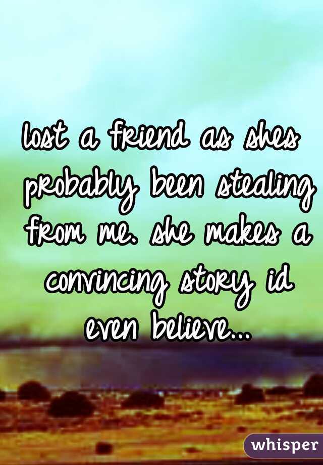 lost a friend as shes probably been stealing from me. she makes a convincing story id even believe...