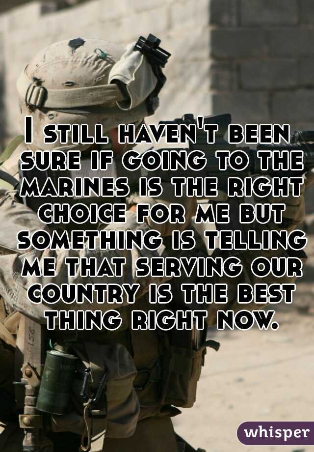 I still haven't been sure if going to the marines is the right choice for me but something is telling me that serving our country is the best thing right now.