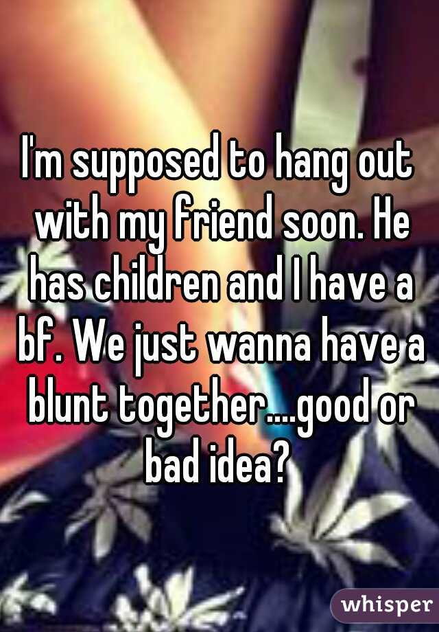 I'm supposed to hang out with my friend soon. He has children and I have a bf. We just wanna have a blunt together....good or bad idea? 