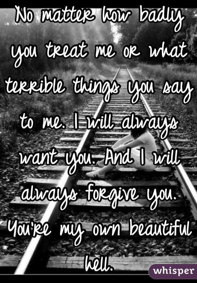 No matter how badly you treat me or what terrible things you say to me. I will always want you. And I will always forgive you. You're my own beautiful hell.