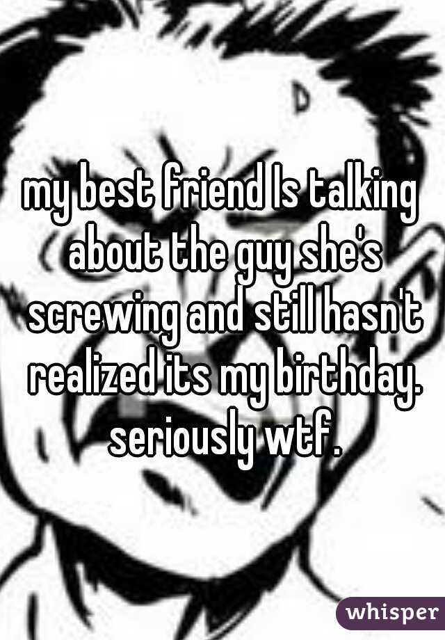 my best friend Is talking about the guy she's screwing and still hasn't realized its my birthday. seriously wtf.