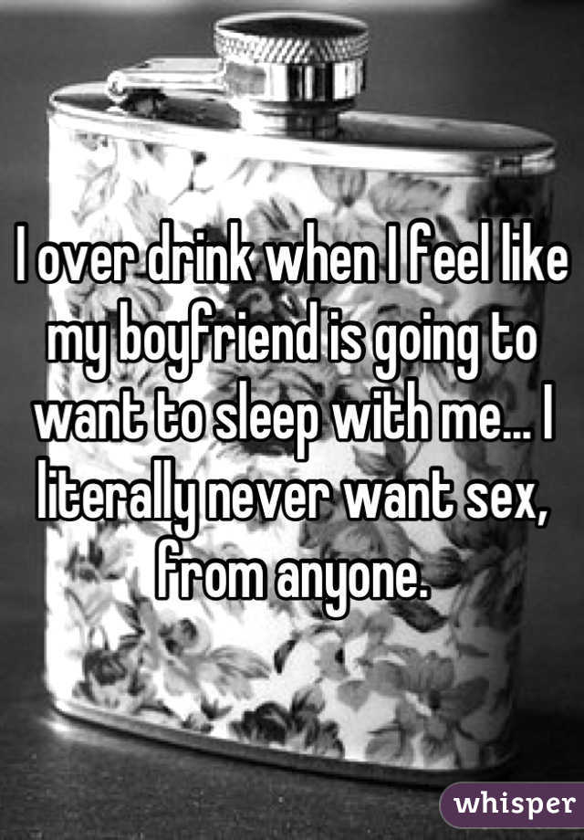 I over drink when I feel like my boyfriend is going to want to sleep with me... I literally never want sex, from anyone.