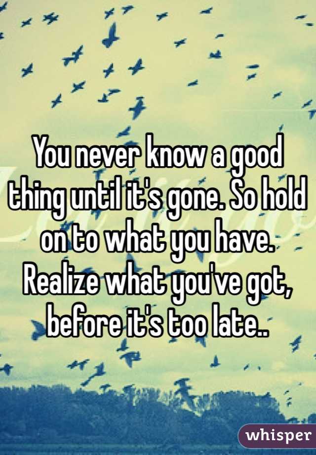 You never know a good thing until it's gone. So hold on to what you have. Realize what you've got, before it's too late..