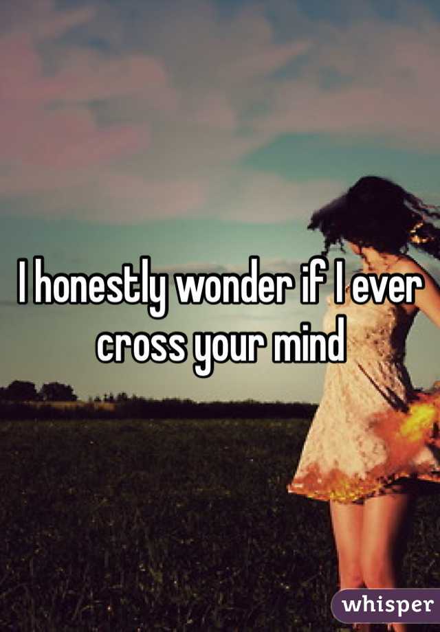 I honestly wonder if I ever cross your mind 
