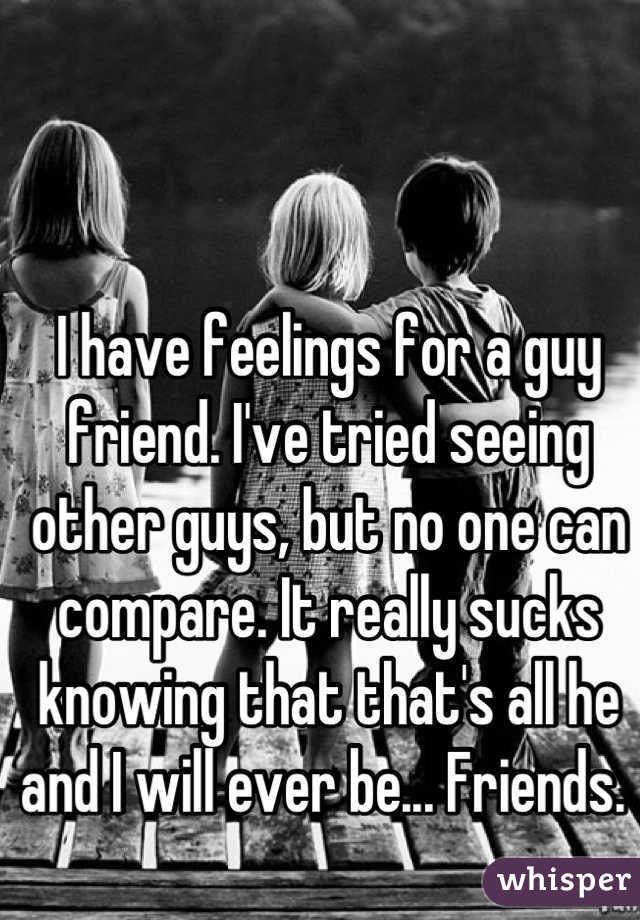 I have feelings for a guy friend. I've tried seeing other guys, but no one can compare. It really sucks knowing that that's all he and I will ever be... Friends. 