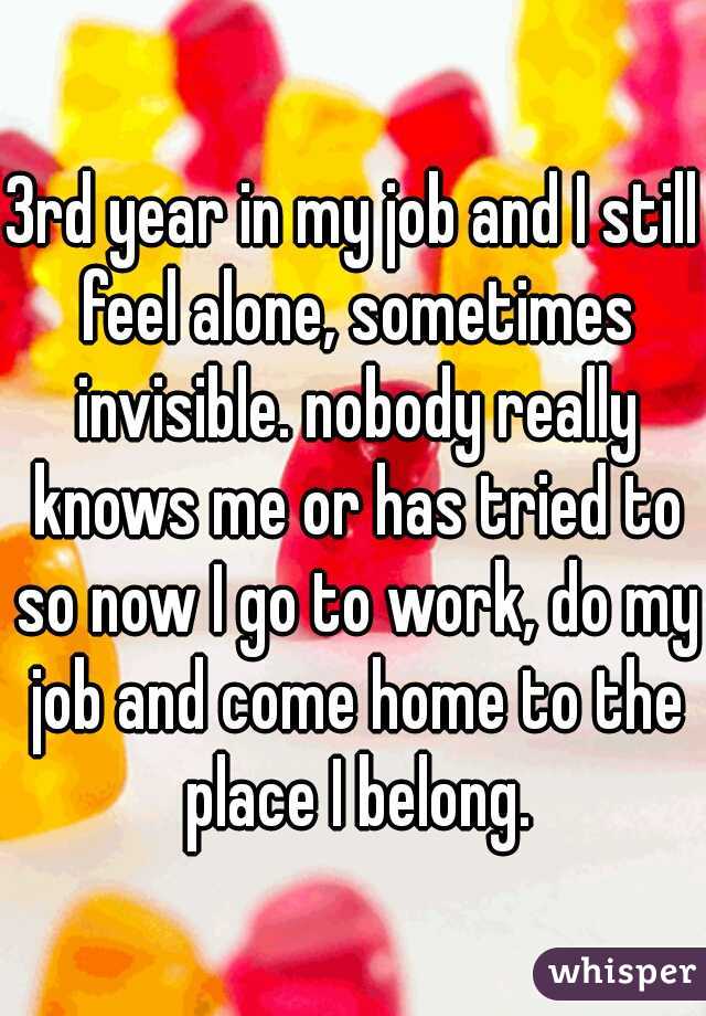 3rd year in my job and I still feel alone, sometimes invisible. nobody really knows me or has tried to so now I go to work, do my job and come home to the place I belong.