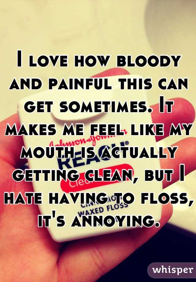 I love how bloody and painful this can get sometimes. It makes me feel like my mouth is actually getting clean, but I hate having to floss, it's annoying.