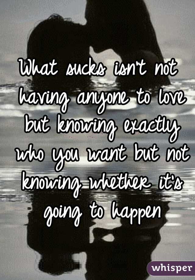 What sucks isn't not having anyone to love but knowing exactly who you want but not knowing whether it's going to happen