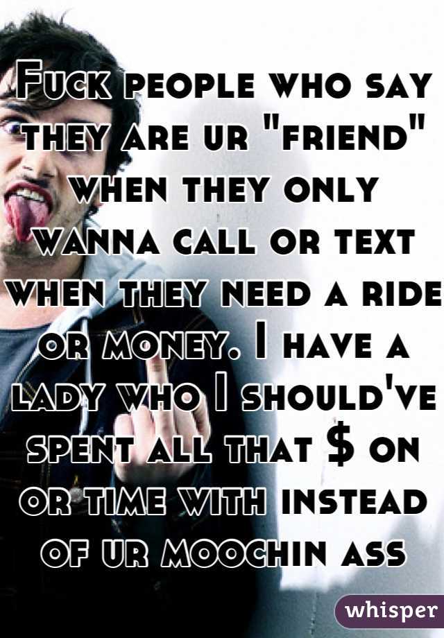 Fuck people who say they are ur "friend" when they only wanna call or text when they need a ride or money. I have a lady who I should've spent all that $ on or time with instead of ur moochin ass