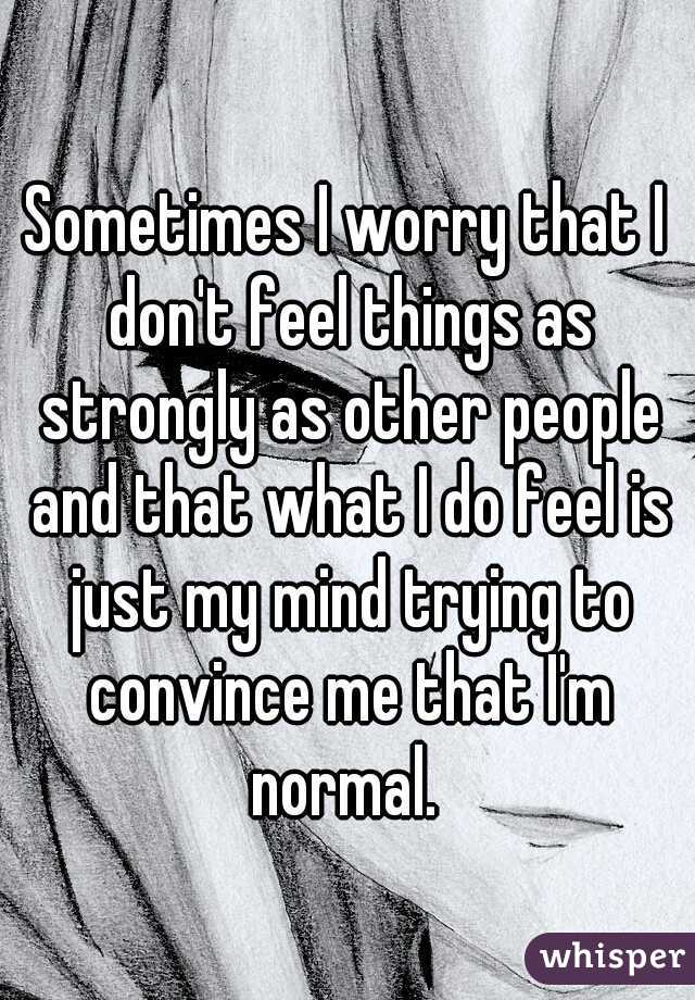 Sometimes I worry that I don't feel things as strongly as other people and that what I do feel is just my mind trying to convince me that I'm normal. 