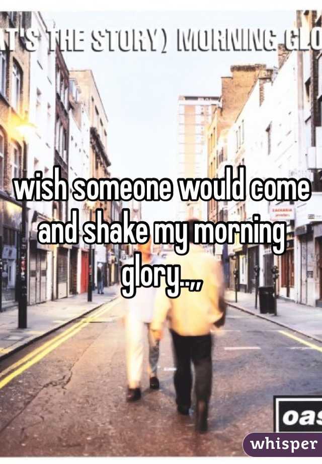 wish someone would come and shake my morning glory..,,