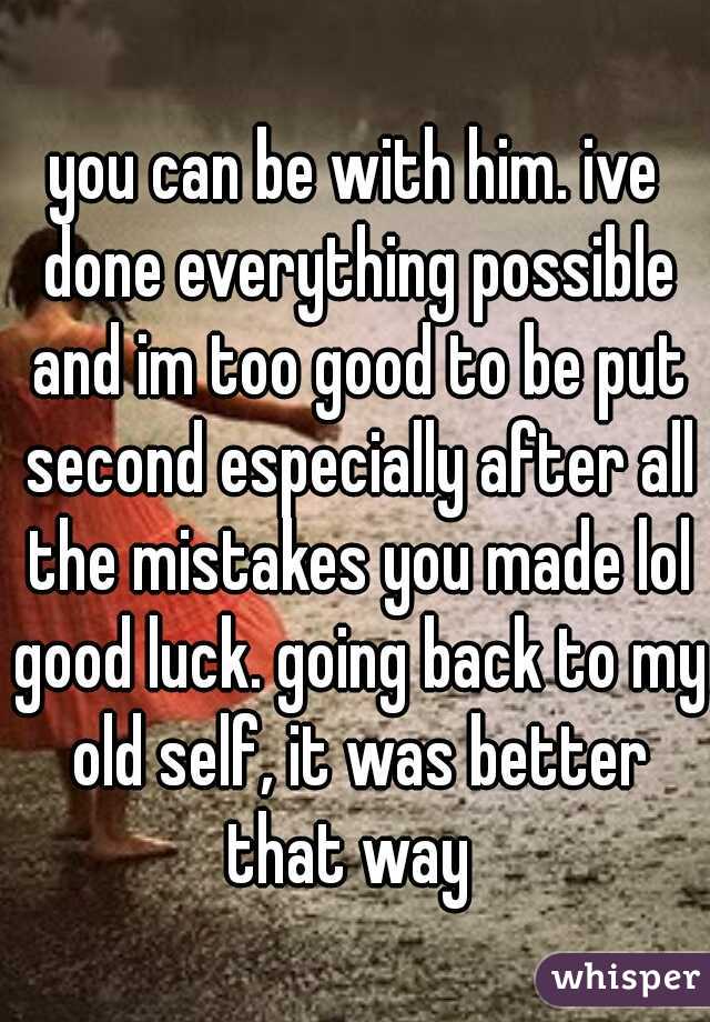 you can be with him. ive done everything possible and im too good to be put second especially after all the mistakes you made lol good luck. going back to my old self, it was better that way
