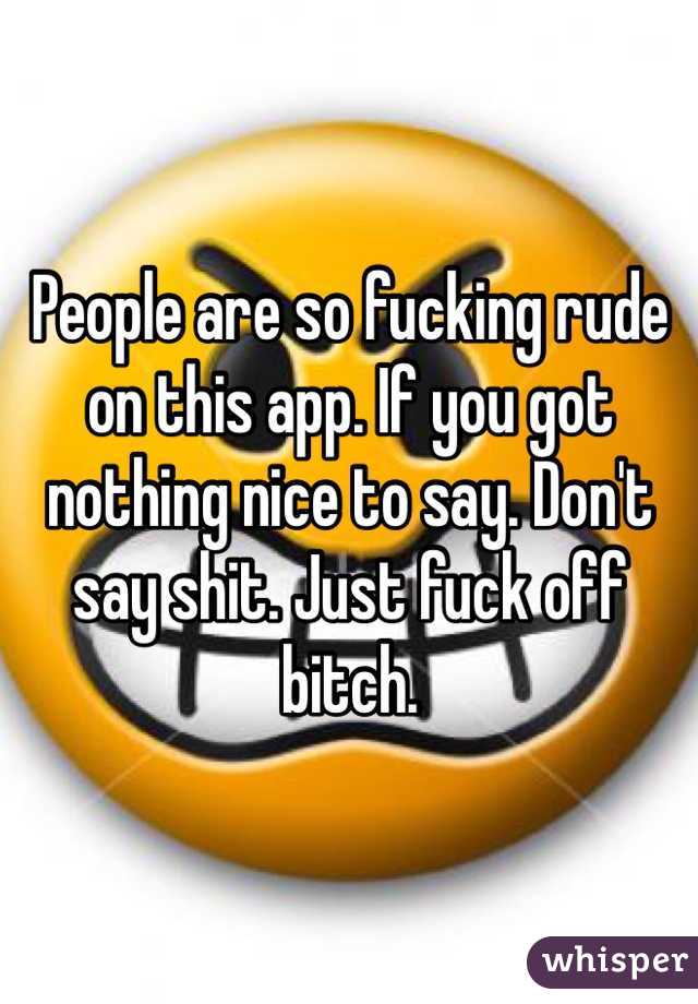 People are so fucking rude on this app. If you got nothing nice to say. Don't say shit. Just fuck off bitch. 